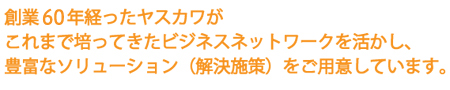創業60年以上経ったヤスカワが
これまで培ってきたビジネスネットワークを活かし
豊富なソリューション（解決施策）をご用意いています。